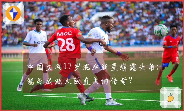 中国女网17岁混血新星崭露头角：能否成就大阪直美的传奇？