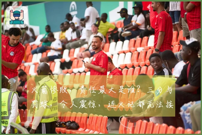 火箭惨败，责任最大是谁？三分与罚球，令人震惊，连火记都无法接受