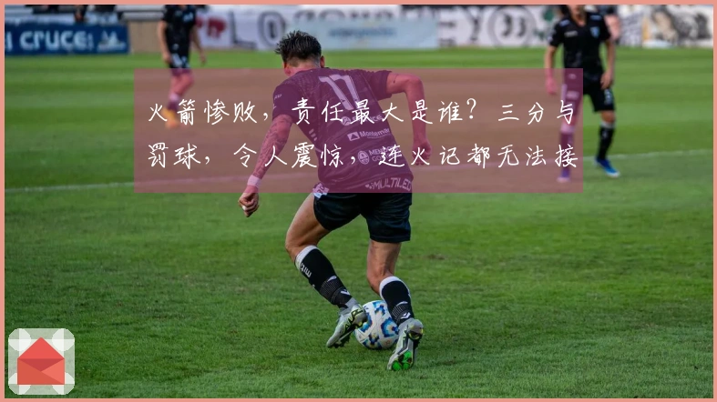 火箭惨败，责任最大是谁？三分与罚球，令人震惊，连火记都无法接受