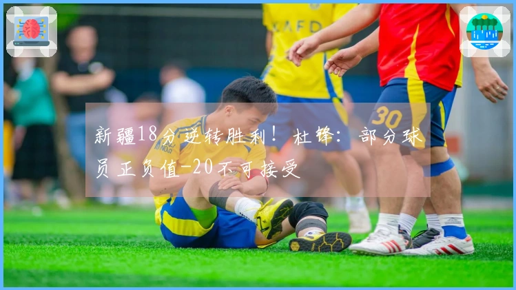 新疆18分逆转胜利！杜锋：部分球员正负值-20不可接受