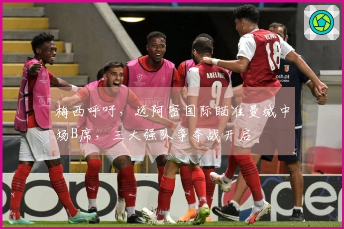 梅西呼吁，迈阿密国际瞄准曼城中场B席，三大强队争夺战开启