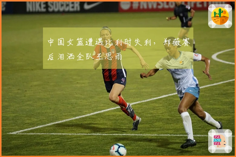 中国女篮遭遇比利时失利，郑薇赛后泪洒全队王思雨