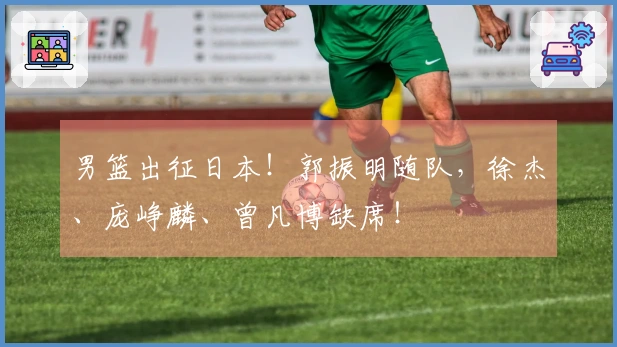 男篮出征日本！郭振明随队，徐杰、庞峥麟、曾凡博缺席！
