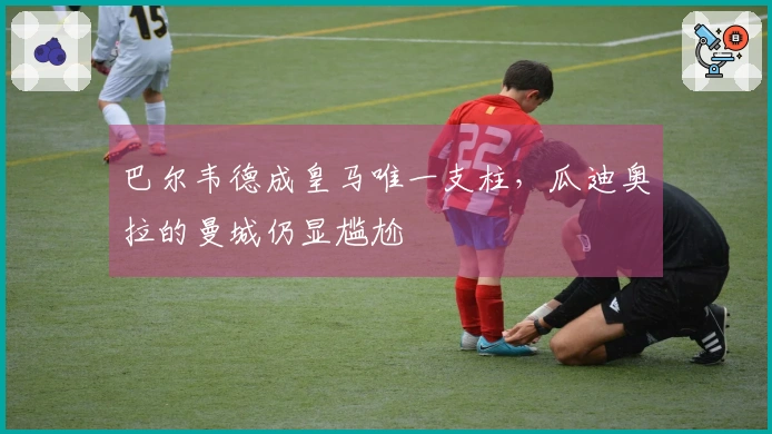 巴尔韦德成皇马唯一支柱，瓜迪奥拉的曼城仍显尴尬