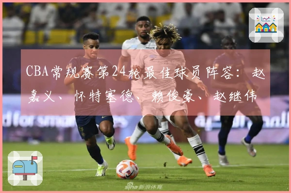 CBA常规赛第24轮最佳球员阵容：赵嘉义、怀特塞德、赖俊豪、赵继伟、珀塞尔