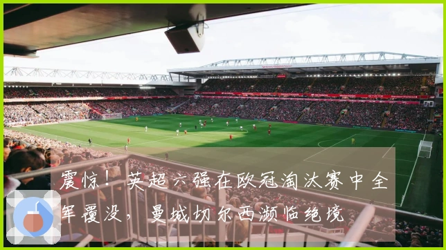 震惊！英超六强在欧冠淘汰赛中全军覆没，曼城切尔西濒临绝境