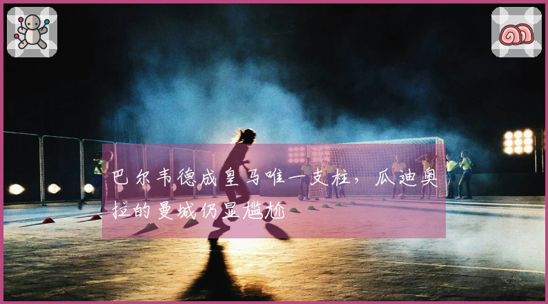 巴尔韦德成皇马唯一支柱，瓜迪奥拉的曼城仍显尴尬