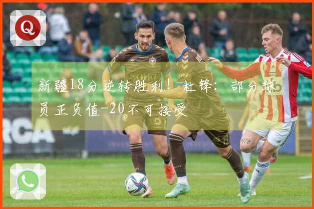 新疆18分逆转胜利！杜锋：部分球员正负值-20不可接受