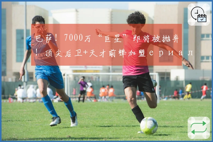 巴萨！7000万“巨星”即将被抛弃！顶尖后卫+天才前锋加盟ериализация!